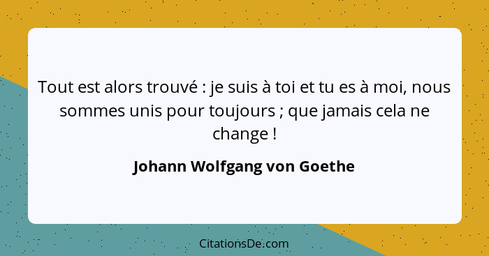 Tout est alors trouvé : je suis à toi et tu es à moi, nous sommes unis pour toujours ; que jamais cela ne chang... - Johann Wolfgang von Goethe