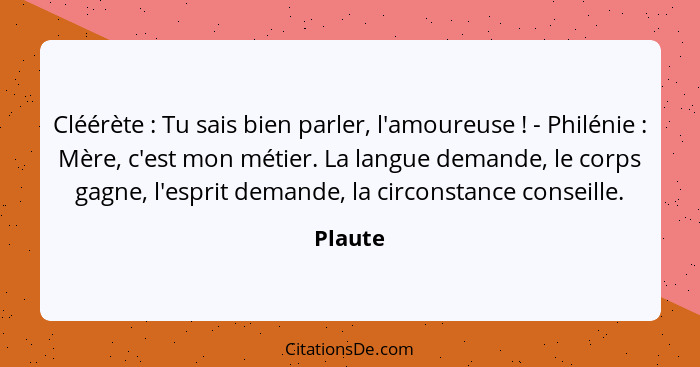 Cléérète : Tu sais bien parler, l'amoureuse ! - Philénie : Mère, c'est mon métier. La langue demande, le corps gagne, l'esprit... - Plaute