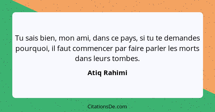 Tu sais bien, mon ami, dans ce pays, si tu te demandes pourquoi, il faut commencer par faire parler les morts dans leurs tombes.... - Atiq Rahimi