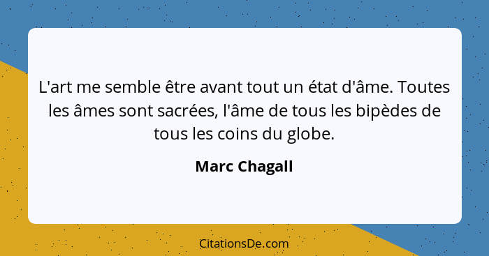 L'art me semble être avant tout un état d'âme. Toutes les âmes sont sacrées, l'âme de tous les bipèdes de tous les coins du globe.... - Marc Chagall