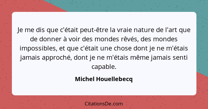 Je me dis que c'était peut-être la vraie nature de l'art que de donner à voir des mondes rêvés, des mondes impossibles, et que c'... - Michel Houellebecq