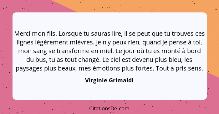 Merci mon fils. Lorsque tu sauras lire, il se peut que tu trouves ces lignes légèrement mièvres. Je n'y peux rien, quand je pense... - Virginie Grimaldi