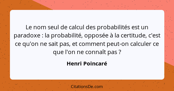 Le nom seul de calcul des probabilités est un paradoxe : la probabilité, opposée à la certitude, c'est ce qu'on ne sait pas, et... - Henri Poincaré