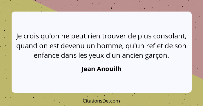 Je crois qu'on ne peut rien trouver de plus consolant, quand on est devenu un homme, qu'un reflet de son enfance dans les yeux d'un anc... - Jean Anouilh