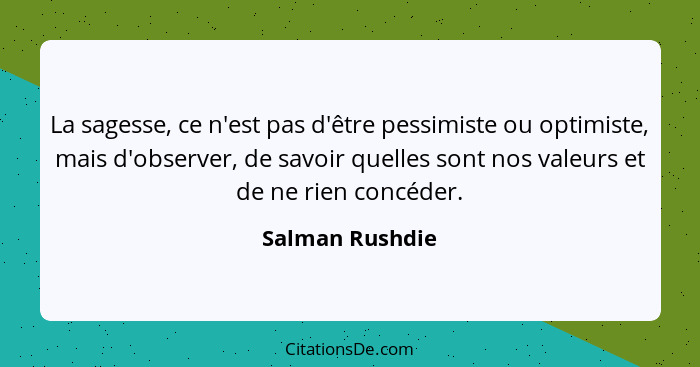 La sagesse, ce n'est pas d'être pessimiste ou optimiste, mais d'observer, de savoir quelles sont nos valeurs et de ne rien concéder.... - Salman Rushdie