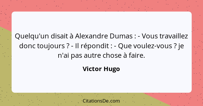 Quelqu'un disait à Alexandre Dumas : - Vous travaillez donc toujours ? - Il répondit : - Que voulez-vous ? je n'ai p... - Victor Hugo