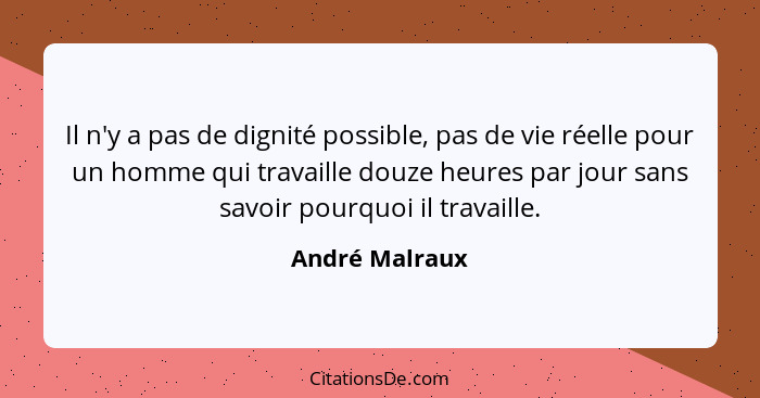 Il n'y a pas de dignité possible, pas de vie réelle pour un homme qui travaille douze heures par jour sans savoir pourquoi il travaill... - André Malraux