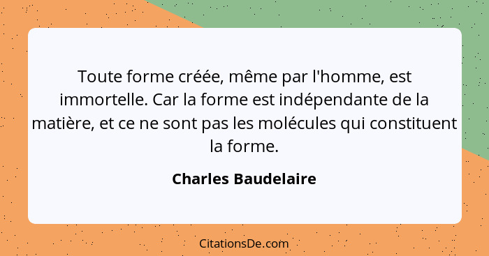 Toute forme créée, même par l'homme, est immortelle. Car la forme est indépendante de la matière, et ce ne sont pas les molécules... - Charles Baudelaire