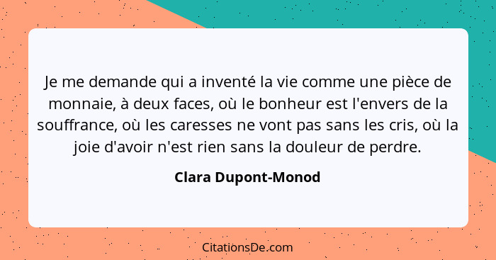 Je me demande qui a inventé la vie comme une pièce de monnaie, à deux faces, où le bonheur est l'envers de la souffrance, où les... - Clara Dupont-Monod