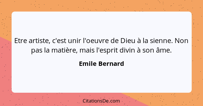 Etre artiste, c'est unir l'oeuvre de Dieu à la sienne. Non pas la matière, mais l'esprit divin à son âme.... - Emile Bernard