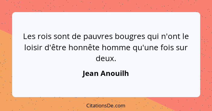 Les rois sont de pauvres bougres qui n'ont le loisir d'être honnête homme qu'une fois sur deux.... - Jean Anouilh