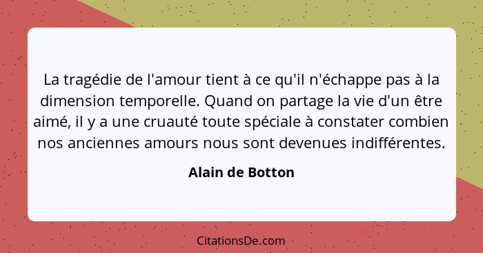 La tragédie de l'amour tient à ce qu'il n'échappe pas à la dimension temporelle. Quand on partage la vie d'un être aimé, il y a une... - Alain de Botton