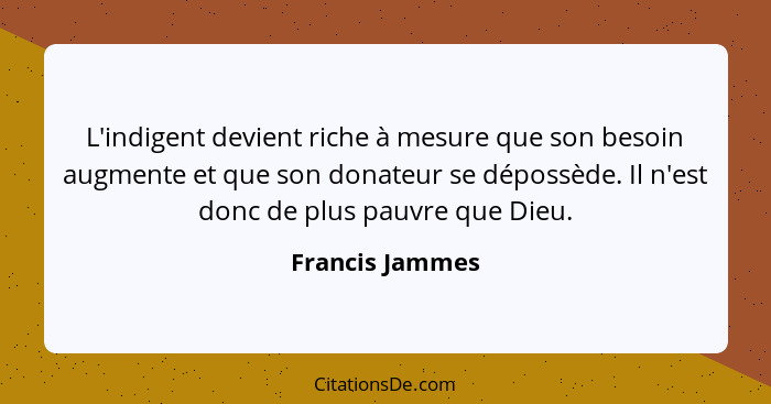 L'indigent devient riche à mesure que son besoin augmente et que son donateur se dépossède. Il n'est donc de plus pauvre que Dieu.... - Francis Jammes