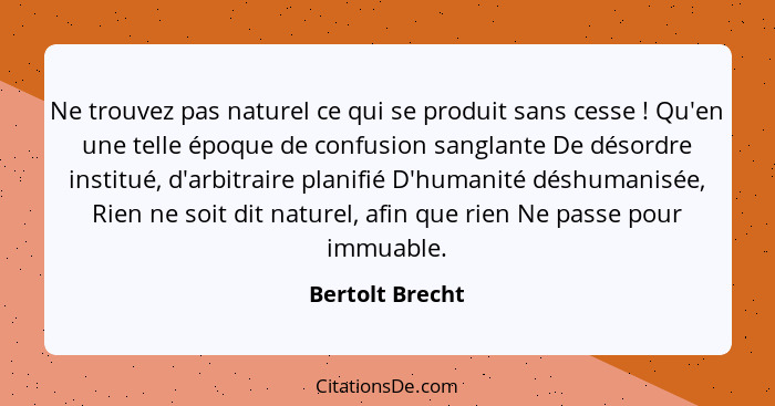 Ne trouvez pas naturel ce qui se produit sans cesse ! Qu'en une telle époque de confusion sanglante De désordre institué, d'arbi... - Bertolt Brecht