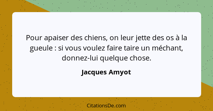 Pour apaiser des chiens, on leur jette des os à la gueule : si vous voulez faire taire un méchant, donnez-lui quelque chose.... - Jacques Amyot