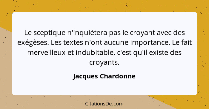 Le sceptique n'inquiétera pas le croyant avec des exégèses. Les textes n'ont aucune importance. Le fait merveilleux et indubitable... - Jacques Chardonne