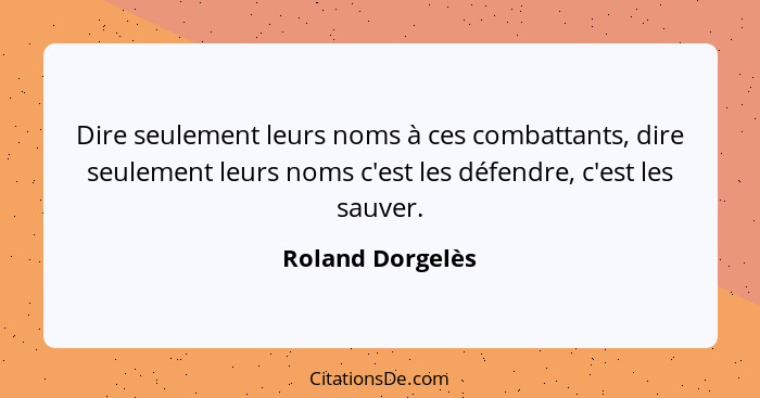 Dire seulement leurs noms à ces combattants, dire seulement leurs noms c'est les défendre, c'est les sauver.... - Roland Dorgelès