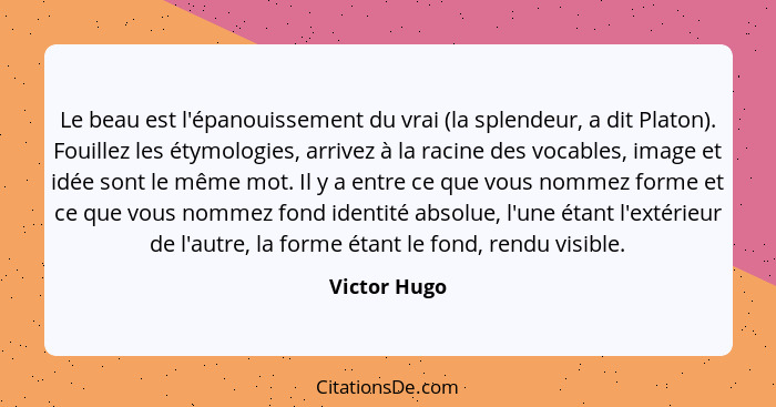 Le beau est l'épanouissement du vrai (la splendeur, a dit Platon). Fouillez les étymologies, arrivez à la racine des vocables, image et... - Victor Hugo