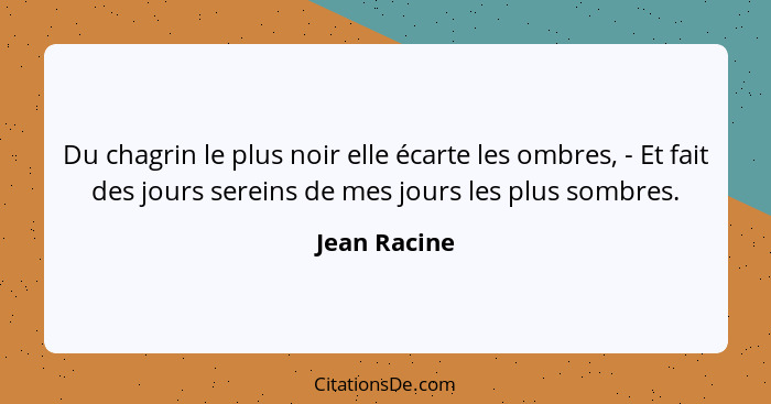 Du chagrin le plus noir elle écarte les ombres, - Et fait des jours sereins de mes jours les plus sombres.... - Jean Racine