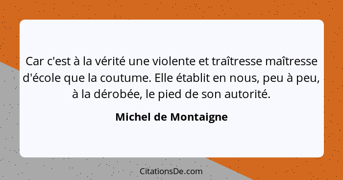 Car c'est à la vérité une violente et traîtresse maîtresse d'école que la coutume. Elle établit en nous, peu à peu, à la dérobée... - Michel de Montaigne