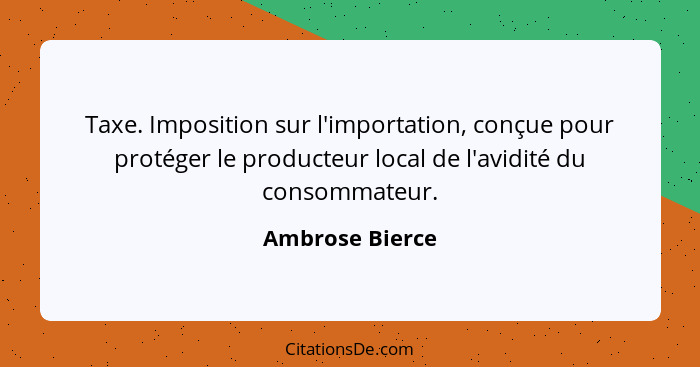 Taxe. Imposition sur l'importation, conçue pour protéger le producteur local de l'avidité du consommateur.... - Ambrose Bierce