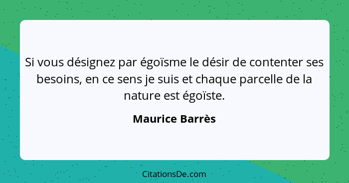 Si vous désignez par égoïsme le désir de contenter ses besoins, en ce sens je suis et chaque parcelle de la nature est égoïste.... - Maurice Barrès