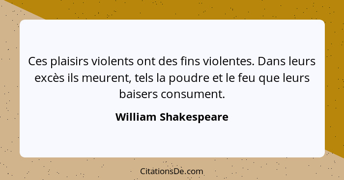 Ces plaisirs violents ont des fins violentes. Dans leurs excès ils meurent, tels la poudre et le feu que leurs baisers consument... - William Shakespeare