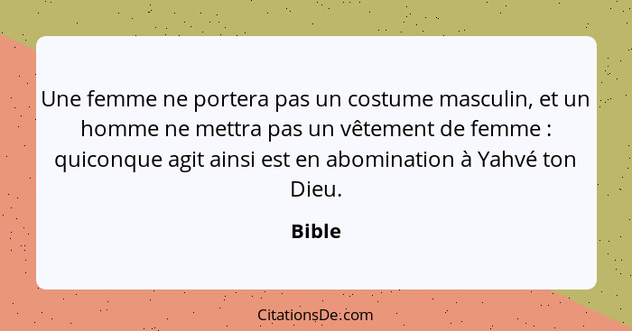 Une femme ne portera pas un costume masculin, et un homme ne mettra pas un vêtement de femme : quiconque agit ainsi est en abomination à... - Bible