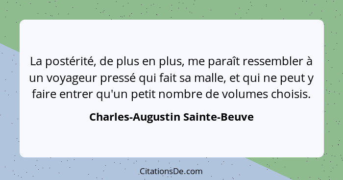 La postérité, de plus en plus, me paraît ressembler à un voyageur pressé qui fait sa malle, et qui ne peut y faire ent... - Charles-Augustin Sainte-Beuve