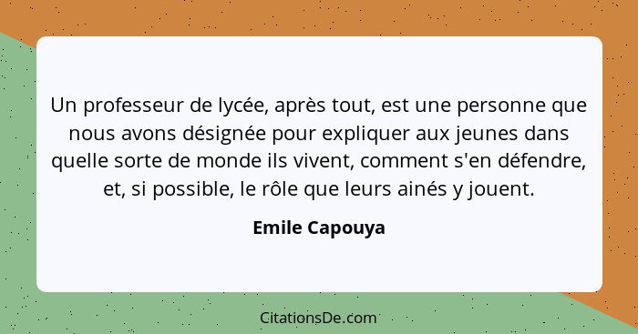 Un professeur de lycée, après tout, est une personne que nous avons désignée pour expliquer aux jeunes dans quelle sorte de monde ils... - Emile Capouya