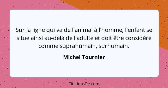 Sur la ligne qui va de l'animal à l'homme, l'enfant se situe ainsi au-delà de l'adulte et doit être considéré comme suprahumain, sur... - Michel Tournier