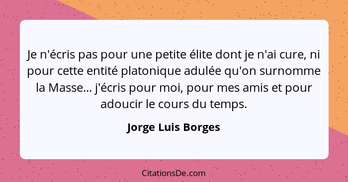 Je n'écris pas pour une petite élite dont je n'ai cure, ni pour cette entité platonique adulée qu'on surnomme la Masse... j'écris... - Jorge Luis Borges