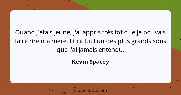 Quand j'étais jeune, j'ai appris très tôt que je pouvais faire rire ma mère. Et ce fut l'un des plus grands sons que j'ai jamais entend... - Kevin Spacey