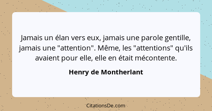 Jamais un élan vers eux, jamais une parole gentille, jamais une "attention". Même, les "attentions" qu'ils avaient pour elle, e... - Henry de Montherlant