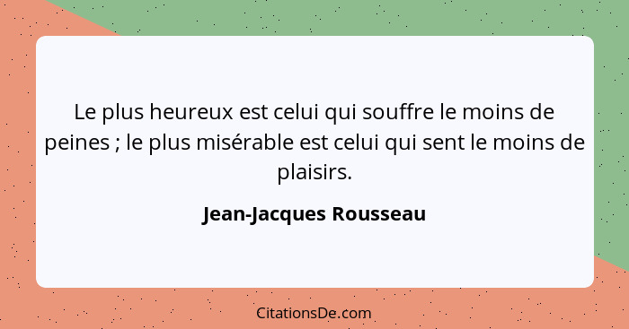 Le plus heureux est celui qui souffre le moins de peines ; le plus misérable est celui qui sent le moins de plaisirs.... - Jean-Jacques Rousseau