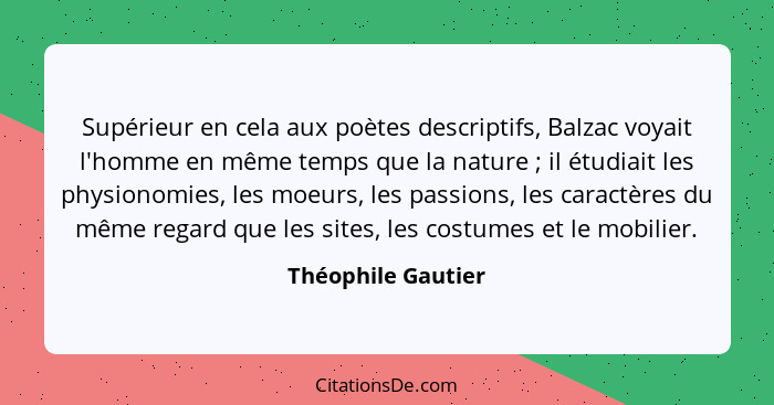 Supérieur en cela aux poètes descriptifs, Balzac voyait l'homme en même temps que la nature ; il étudiait les physionomies, l... - Théophile Gautier