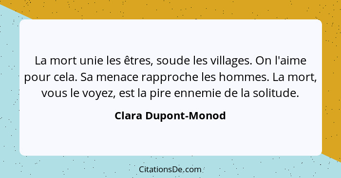 La mort unie les êtres, soude les villages. On l'aime pour cela. Sa menace rapproche les hommes. La mort, vous le voyez, est la p... - Clara Dupont-Monod