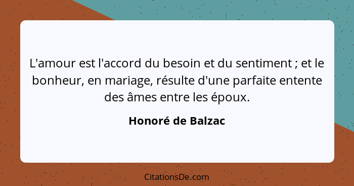 L'amour est l'accord du besoin et du sentiment ; et le bonheur, en mariage, résulte d'une parfaite entente des âmes entre les... - Honoré de Balzac