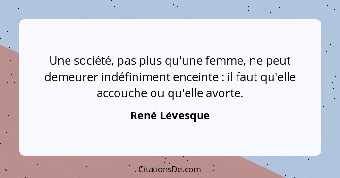 Une société, pas plus qu'une femme, ne peut demeurer indéfiniment enceinte : il faut qu'elle accouche ou qu'elle avorte.... - René Lévesque