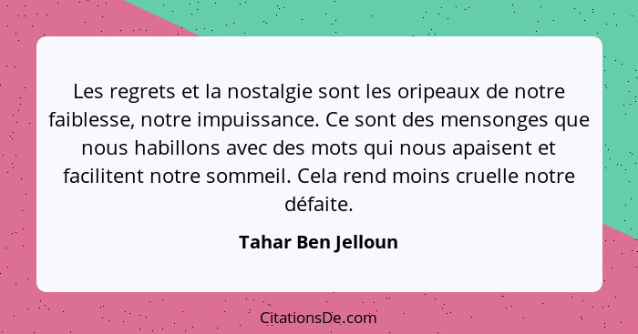 Les regrets et la nostalgie sont les oripeaux de notre faiblesse, notre impuissance. Ce sont des mensonges que nous habillons avec... - Tahar Ben Jelloun