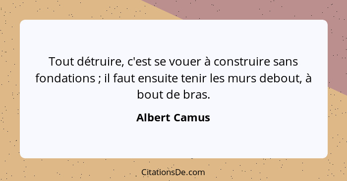 Tout détruire, c'est se vouer à construire sans fondations ; il faut ensuite tenir les murs debout, à bout de bras.... - Albert Camus