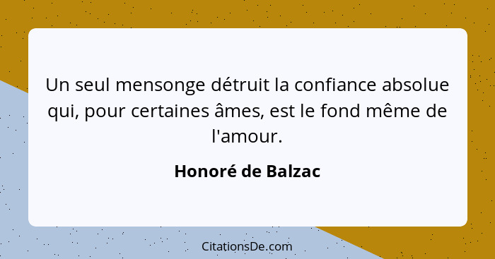 Un seul mensonge détruit la confiance absolue qui, pour certaines âmes, est le fond même de l'amour.... - Honoré de Balzac