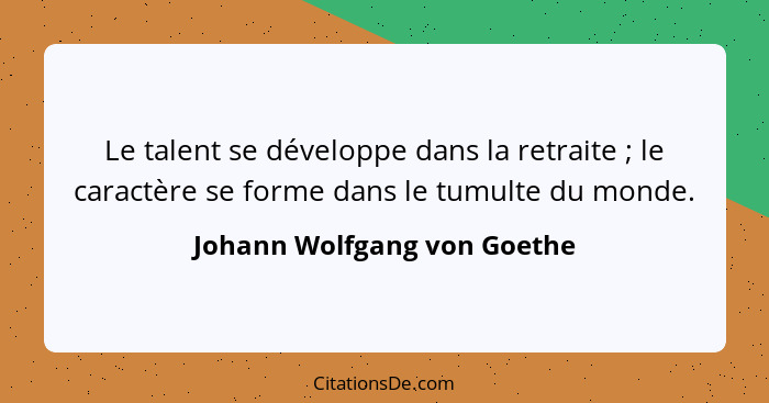 Le talent se développe dans la retraite ; le caractère se forme dans le tumulte du monde.... - Johann Wolfgang von Goethe