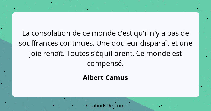 La consolation de ce monde c'est qu'il n'y a pas de souffrances continues. Une douleur disparaît et une joie renaît. Toutes s'équilibre... - Albert Camus