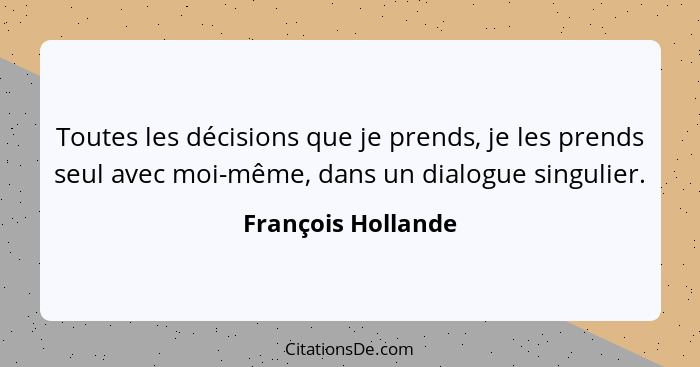 Toutes les décisions que je prends, je les prends seul avec moi-même, dans un dialogue singulier.... - François Hollande