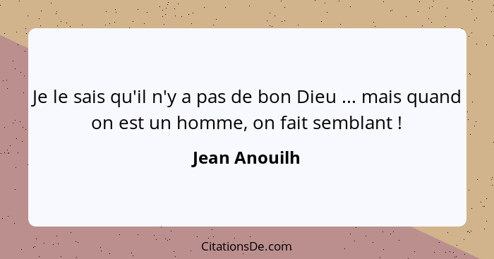 Je le sais qu'il n'y a pas de bon Dieu ... mais quand on est un homme, on fait semblant !... - Jean Anouilh