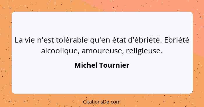 La vie n'est tolérable qu'en état d'ébriété. Ebriété alcoolique, amoureuse, religieuse.... - Michel Tournier