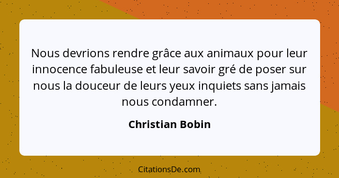 Nous devrions rendre grâce aux animaux pour leur innocence fabuleuse et leur savoir gré de poser sur nous la douceur de leurs yeux i... - Christian Bobin