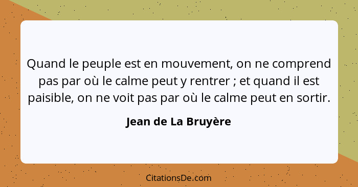 Quand le peuple est en mouvement, on ne comprend pas par où le calme peut y rentrer ; et quand il est paisible, on ne voit p... - Jean de La Bruyère