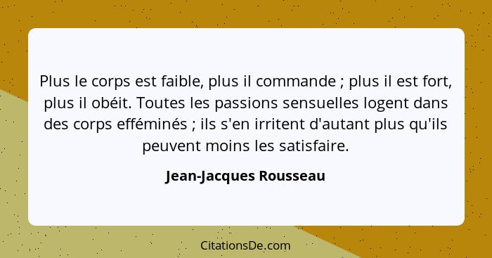 Plus le corps est faible, plus il commande ; plus il est fort, plus il obéit. Toutes les passions sensuelles logent dans... - Jean-Jacques Rousseau